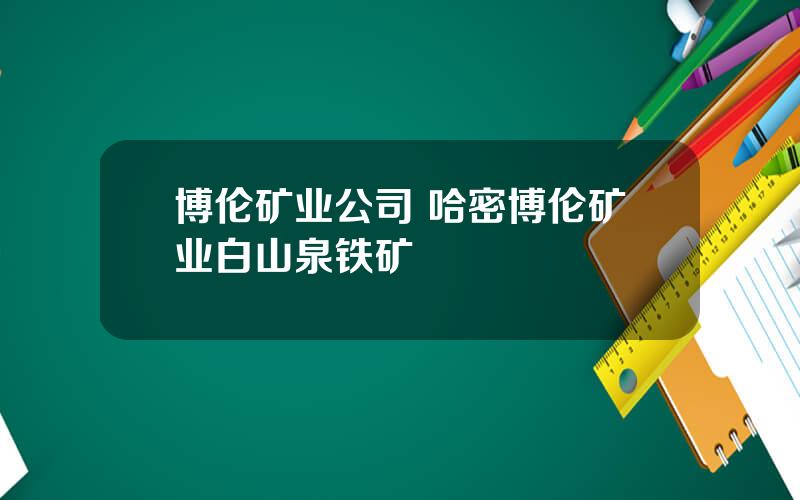 博伦矿业公司 哈密博伦矿业白山泉铁矿